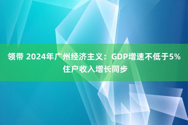 领带 2024年广州经济主义：GDP增速不低于5% 住户收入增长同步